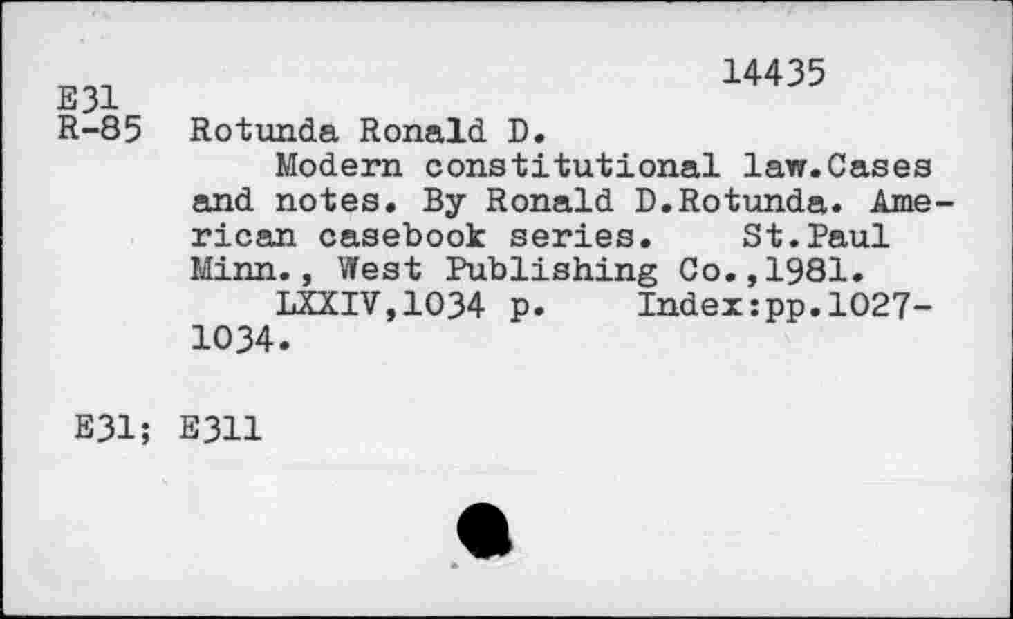 ﻿E31
R-85
14435
Rotunda Ronald D.
Modern constitutional law.Cases and notes. By Ronald D.Rotunda. American casebook series. St.Paul Minn., West Publishing Co.,1981.
LXXIV,1O34 p.	Index:pp.1027-
1034.
E31; E311